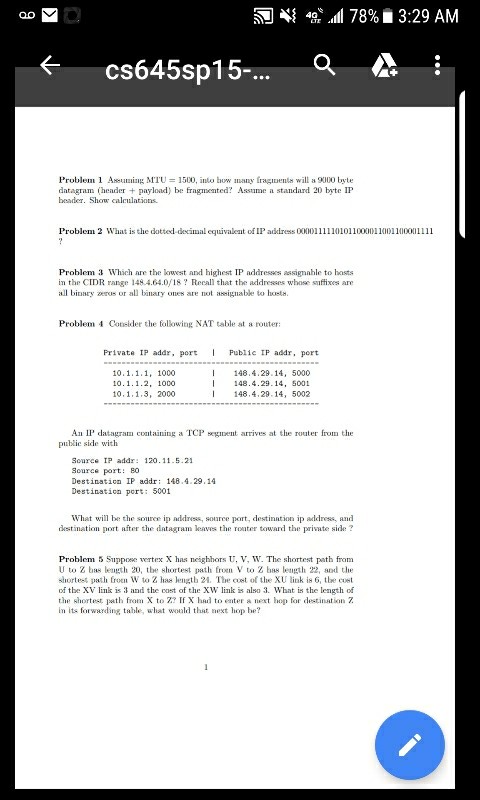 4{ 4g all 78%. 3:29 AM <cs645sp15-... Q Problem 1 Assumiul, M?U 1500, ilo bow numy fragiuena, will as 9100 byte datagram header+ payload) be fragmented? Assume a standard 20 byte IP beader. Show caleulations Problem 3 Which are the kwest and highest IP addresses assignahle to hasts in the CIDR range 148.4.64.0/18? Recall that the addresses whose suffixes are all biary s or all binary ones are not nabke to hosts. Problem 4 Consider the folkowing NAT table st a router Private IP addr, port Public IP addr, port 10.1.1.1, 1000 0.1.1.2, 1000 10,1,1,3, 2000 148.4.29.14, 

<div class=