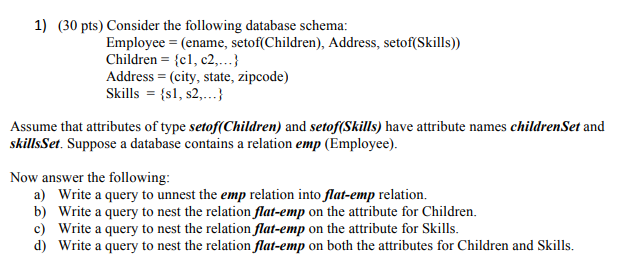 1) (30 pts) Consider the following database schema: Employee-(ename, setof(Children), Address, setof (Skills)) Children-cl, c2..^ Address - (city, state, zipcode) Skills s1, s2.) Assume that attributes of type setof(Children) and setof(Skills) have attribute names childrenSet and skillsSet. Suppose a database contains a relation emp (Employee) Now answer the following a) b) c) d) Write a query to unnest the emp relation into flat-emp relation. Write a query to nest the relation flat-emp on the attribute for Children. Write a query to nest the relation flat-emp on the attribute for Skills Write a query to nest the relation flat-emp on both the attributes for Children and Skills.