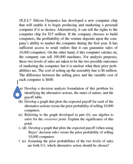 15.2-1 Silicon Dynamics has developed a new computer chip that will enable to begin producing and marketing a personal computer if it so desires. Alternatively, it can sell the rights to the computer chip for $15 million. If the company chooses to build computers, the profitability of the venture depends upon the com- panys ability to market the computer during the first year. It has sufficient access to retail outlets that t can guarantee sales of 10,000 computers. On the other hand, if this computer catches on, the company can sell 100,000 machines. For analysis purposes, these two levels of sales are taken to be the two possible outcomes of marketing the computer, but it is unclear what their prior prob- abilities are. The cost of setting up the assembly line is $6 million The difference between the selling price a each computer is S600. nd the variable cost of ) Develop a decision analysis formulation of this problem by identifying the alternative actions, the states of nature, and the payoff table (b) Develop a graph that plots the expected payoff for each of the alternative actions versus the prior probability of selling 10,000 (c) Referring to the graph developed in part (b), use algebra to solve for the crossover point. Explain the significance of this point. A (d) Develop a graph that plots the expected payoff (when using Bayes decision rule) versus the prior probability of selling 10,000 computers T (e) Assuming the prior probabilities of the two levels of sales are boh0.5, which alternative action should be chosen?