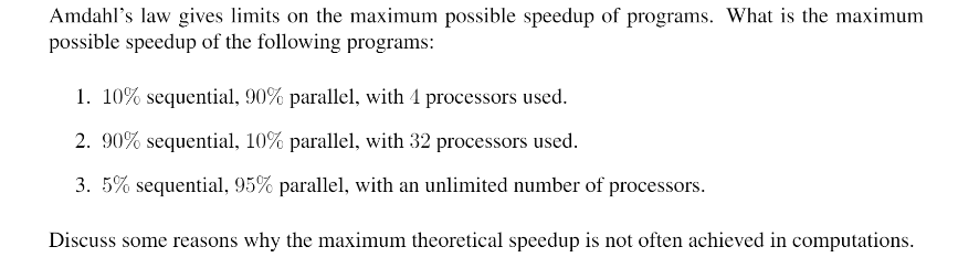 Amdahls law gives limits on the maximum possible speedup of programs. What is the maximum possible speedup of the following programs: 1, 10% sequential, 90% parallel, with processors used. 2.90% sequential, 10% parallel, with 32 processors used. 3. 5% sequential, 95% parallel, with an unlimited number of processors Discuss some reasons why the maximum theoretical speedup is not often achieved in computations