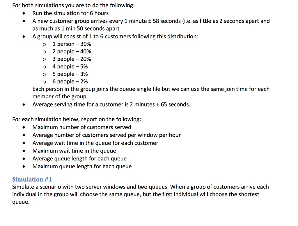 For both simulations you are to do the following: Run the simulation for 6 hours A new customer group arrives every 1 minute t 58 seconds (i.e. as little as 2 seconds apart and as much as 1 min 50 seconds apart A group will consist of 1 to 6 customers following this distribution: o 1 person 30% o 2 people -40% o 3 people 20% o 4 people-5% o 5 people -3% o 6 people 2% Each person in the group joins the queue single file but we can use the same join time for each member of the group. Average serving time for a customer is 2 minutes t 65 seconds. For each simulation below, report on the following: Maximum number of customers served Average number of customers served per window per hour Average wait time in the queue for each customer Maximum wait time in the queue Average queue length for each queue Maximum queue length for each queue Simulation #1 Simulate a scenario with two server windows and two queues. When a group of customers arrive each individual in the group will choose the same queue, but the first individual will choose the shortest queue.
