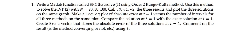 1. Write a Matlab function called RK2 that solve (1) using Order 2 Runge-Kutta method. Use this method to solve the IVP (2) with N- 20,50, 100. Call y0, y1, y2, the three results and plot the three solutions on the same graph. Make a loglog plot of absolute error at t 1 versus the number of intervals for all three methods on the same plot. Compare the solution at t - 1 with the exact solution att Create Err a vector that stores the absolute error of the three solutions at t - 1. Comment on the result (is the method converging or not, etc.) using %.