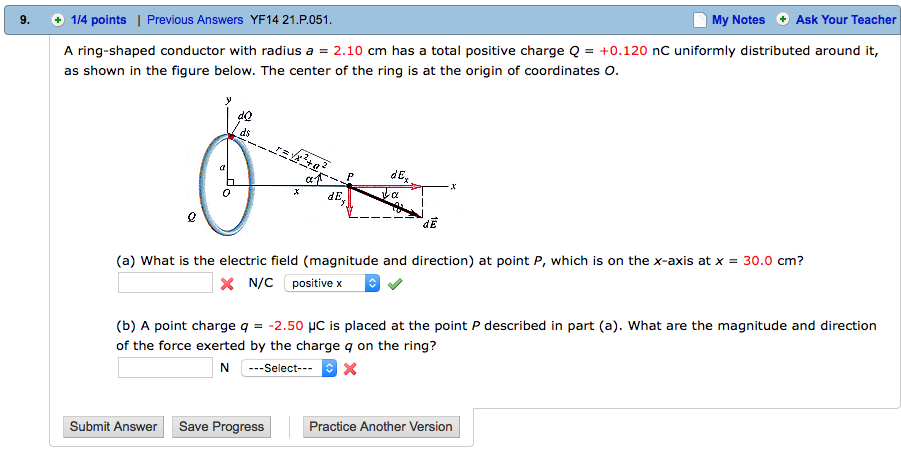 9. 114 points | Previous Answers YF14 21.P.051 My Notes Ask Your Teacher A ring-shaped conductor with radius a = 2.10 cm has a total positive charge Q = +0.120 nC uniformly distributed around it, as shown in the figure below. The center of the ring is at the origin of coordinates O dE dE (a) what is the electric field (magnitude and direction) at point P, which is on the x-axis at x = 30.0 cm? X N/C positive x (b) A point charge q =-2.50 µe is placed at the point p described in part (a). what are the magnitude and direction of the force exerted by the charge q on the ring? N -Select Submit Answer Save Progress Practice Another Version