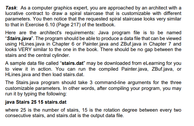 Task: As a computer graphics expert, you are approached by an architect with a lucrative contract to draw a spiral staircase that is customizable with different parameters. You then notice that the requested spiral staircase looks very similar to that in Exercise 6.10 (Page 217) of the textbook. Here are the architects requirements: Java program file is to be named Stairs.java. The program should be able to produce a data file that can be viewed using HLines.java in Chapter 6 or Painter.java and ZBuf.java in Chapter 7 and looks VERY similar to the one in the book. There should be no gap between the stairs and the central cylinder A sample data file called stairs.dat may be downloaded from eLearning for you to view it in action. You can run the compiled Painter.java, ZBuf.java, or HLines.iava and then load stairs.dat The Stairs.java program should take 3 command-line arguments for the three customizable parameters. In other words, after compiling your program, you may run it by typing the following java Stairs 25 15 stairs.dat where 25 is the number of stairs, 15 is the rotation degree between every two consecutive stairs, and stairs.dat is the output data file