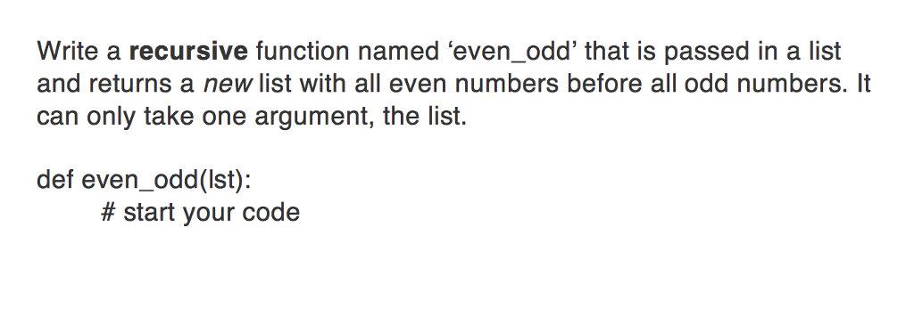Write a recursive function named even odd that is passed in a list and returns a new list with all even numbers before all odd numbers. It can only take one argument, the list. def even odd (lst): start your code