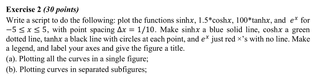 Exercise 2 (30 points) Write a script to do the following: plot the functions sinhx, 1.5*coshx, 100*tanhx, and e* for 5 x 5, with point spacing ?x = 1/10. Make sinhx a blue solid line, coshx a green dotted line, tanhx a black line with circles at each point, and e just red xs with no line. Make a legend, and label your axes and give the figure a title (a). Plotting all the curves in a single figure; (b). Plotting curves in separated subfigures;