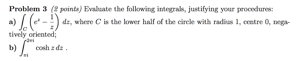 Problem 3 (2 points) Evaluate the following integrals, justifying your procedures: a) e-dz, where C is the lower half of the circle with radius 1, centre 0, nega- tively oriented; bcosh zdz -2?? ??