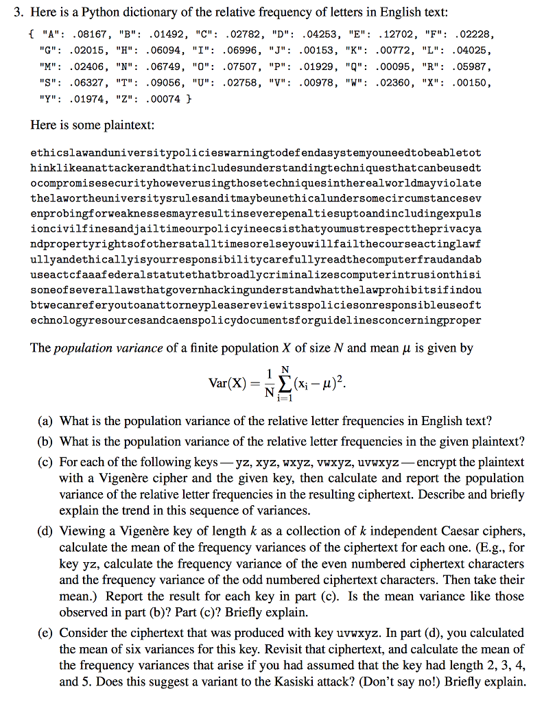 3. Here is a Python dictionary of the relative frequency of letters in English text: 1 A: .08167, B: .01492, C: .02782, D: .04253, E: .12702, F: .02228, G: .02015, H: .06094 , 1: .06996 , J: .00 153 , K: 00772 , L: .04025 , M:.02406, N: .06749, O: .07507, P: .01929, q: .00095, R: .05987, S: .06327, T: .09056, U: .02758, V: .00978, W: .02360, X: .00150, Y: .01974, Z: .00074 Here is some plaintext: ethicslawanduniversitypolicieswarningtodefendasystemyouneedtobeabletot hinklikeanattackerandthatincludesunderstandingtechniquesthatcanbeusedt ocompromisesecurityhoweverusingthosetechniquesintherealworldmayviolate thelawortheuniversitysrulesanditmaybeunethicalundersomecircumstancesev enprobingforweaknessesmayresultinseverepenaltiesuptoandincludingexpuls ioncivilfinesandjailtimeourpolicyineecsisthatyoumustrespecttheprivacya ndpropertyrightsofothersatalltimesorelseyouwillfailthecourseactinglawf ullyandethicallyisyourresponsibilitycarefullyreadthecomputerfraudandab useactcfaaafederalstatutethatbroadlycriminalizescomputerintrusionthisi soneofseverallawsthatgovernhackingunderstandwhatthelawprohibitsifindou btwecanreferyoutoanattorneypleasereviewitsspoliciesonresponsibleuseoft echnologyresourcesandcaenspolicydocumentsforguidelinesconcerningproper The population variance of a finite population X of size N and mean μ is given by Var(X) Σ (xi-A)2 (a) What is the population variance of the relative letter frequencies in English text? (b) What is the population variance of the relative letter frequencies in the given plaintext? (c) For each of the following keys-yz, xyz, wxyz, vwxyz, uwxyz-encrypt the plaintext with a Vigenère cipher and the given key, then calculate and report the population variance of the relative letter frequencies in the resulting ciphertext. Describe and briefly explain the trend in this sequence of variances. (d) Viewing a Vigenère key of length k as a collection of k independent Caesar ciphers, calculate the mean of the frequency variances of the ciphertext for each one. (Bg, for key yz, calculate the frequency variance of the even numbered ciphertext characters and the frequency variance of the odd numbered ciphertext characters. Then take their mean.) Report the result for each key in part (c). Is the mean variance like those observed in part (b)? Part (c)? Briefly explain. (e) Consider the ciphertext that was produced with key uvwxyz. In part (d), you calculated the mean of six variances for this key. Revisit that ciphertext, and calculate the mean of the frequency variances that arise if you had assumed that the key had length 2, 3, 4, and 5. Does this suggest a variant to the Kasiski attack? (Dont say no!) Briefly explain
