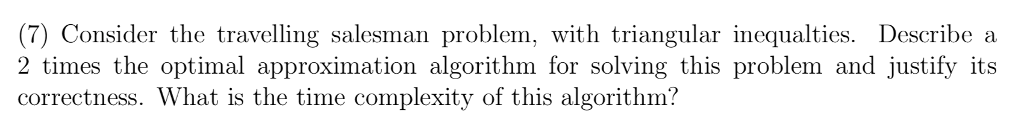 (7) Consider the travelling salesman problem, with triangular inequalties. Describe a 2 times the optimal approximation algorithm for solving this problem and justify its correctness. What is the time complexity of this algorithm?