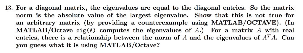 13. For a diagonal matrix, the eigenvalues are equal to the diagonal entries. So the matrix norm is the absolute value of the largest eigenvalue. Show that this is not true for an arbitrary matrix (by providing a counterexample using MATLAB/OCTAVE). (In MATLAB/Octave eig(A) computes the eigenvalues of A.) For a matrix A with real entries, there is a relationship between the norm of A and the eigenvalues of AT A. Can you guess what it is using MATLAB/Octave?