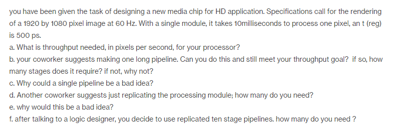 you have been given the task of designing a new media chip for HD application. Specifications call for the rendering of a 1920 by 1080 pixel image at 60 Hz. With a single module, it takes seconds to process one pixel, ant (reg) is 500 ps. a. What is throughput needed, in pixels per second, for your processor? b. your coworker suggests making one long pipeline. Can you do this and still meet your throughput goal? if so, how many stages does it require? if not, why not? c. Why could a single pipeline be a bad idea? d. Another coworker suggests just replicating the processing module: how many do you need? e. why would this be a bad idea? f. after talking to a logic designer, you decide to use replicated ten stage pipelines. how many do you need?
