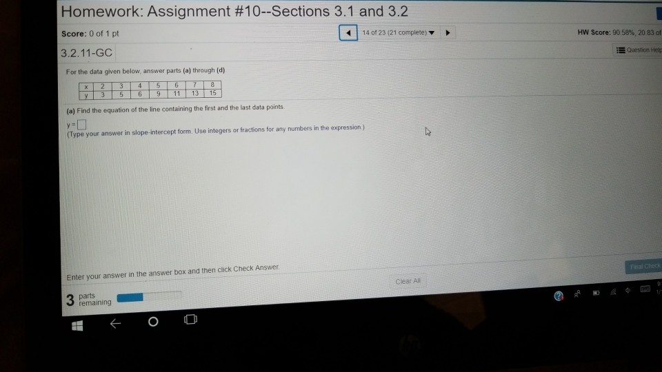 Homework: Assignment #10-Sections 3.1 and 3.2 Score: 0 of 1 pt 3.2.11-GC 14 of 23 (21 complete)? HW Score: 90.58%, 20 83 ot ?Question Help For the data given below, answer parts (a) through (d) 9 11 13 15 (a) Find the equation of the line containing the first and the last data points (Type your answer in slope-intercept form. Use integers or fractions for any numbers in the expression) Enter your answer in the answer box and then click Check Answer Clear A#