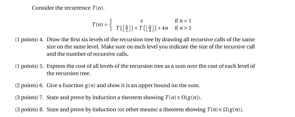 Consider the recurrence T(n) T(n) - (1 points) 4. Draw the first six levels of the recursion tree by drawing all recursive calls of the same size on the same level. Make sure on each level you indicate the size of the recursive call and the number of recursive calls (1 points) 5. Express the cost of all levels of the recursion tree as a sum over the cost of each level of the recursion tree. 2 points) 6. Give a function g(n) and show it is an upper bound on the sum. (3 points) 7. State and prove by induction a theorem showing T(n) E O(g(n (3 points) 8. State and prove by induction (or other means) a theorem showing T(n) 2(g(n)).
