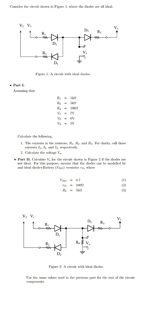 Consider the circuit shown in Figure 1, where the diodes are all ideal V. D2 Figure 1 A circit with ideal diodes. Part I Assuming that Ri1k2 Caleulate the following, 1. The currents in the resistors, Ri, R2. and Rs For clarity, call those currents I1, /2. and I, respectively 2. Caleulate the voltage Vo Part II. Calculate Vo for the ciut shown in Figure 2 if the diodes are not ideal. For this purpose, assume that the diodes can be modelled by and ideal diode-+Battery (Vo) +resistor TD, where VDO = 0.7 D1002 Di D2 Figure 2: A circuit with ideal diodes Use the same values used in the previous part for the rest of the circuit