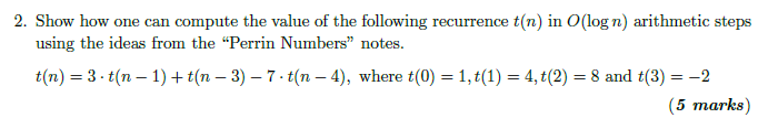 2. Show how one can compute the value of the following recurrence t(n) in O(log n) arithmetic steps using the ideas from the Perrin Numbers notes t(n) = 3-t(n-1) + t(n-3)-7. t(n-4), where t(0) = 1, t(1) = 4, t(2) = 8 and t(3) =-2 (5 marks)