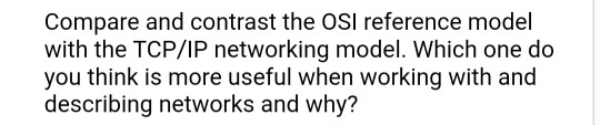 Compare and contrast the OSI reference model with the TCP/IP networking model. Which one do you think is more useful when working with and describing networks and why?