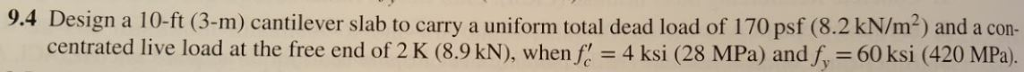 9.4 Design a 10-ft (3-m) cantilever slab to carry a uniform total dead load of 170 psf (8.2 kN/m2) and a co- centrated live load at the free end of 2 K (8.9 kN), when, = 4 ksi (28 MPa) andfy-60 ksi (420 MPa)