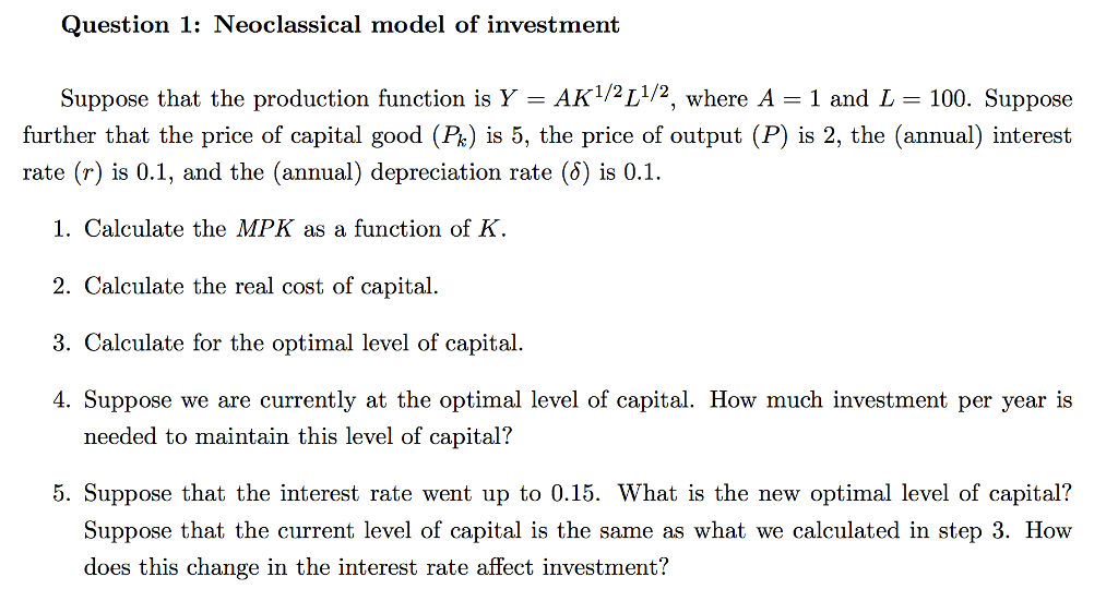 Question 1: Neoclassical model of investment Suppose that the production function is Y-AK1/2L1/2, where A-1 and L-100. Suppose further that the price of capital good (Pk) is 5, the price of output (P) is 2, the (annual) interest rate (r) is 0.1, and the (annual) depreciation rate (d) is 0.1. 1. Calculate the MPK as a function of K 2. Calculate the real cost of capital 3. Calculate for the optimal level of capital. 4. Suppose we are currently at the optimal level of capital. How much investment per year is needed to maintain this level of capital? 5. Suppose that the interest rate went up to 0.15. What is the new optimal level of capital? Suppose that the current level of capital is the same as what we calculated in step 3. How does this change in the interest rate affect investment?