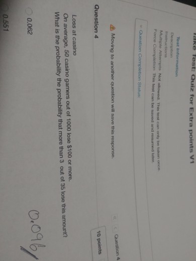 aRe Test: Quiz for Extra points V1 Test instructions Mualtiple Attempts Not allowed. This Force Completion This tost can be saved and resumed later test can only be tsken once Moving to another question will save this response. Question 4 10 points Loss at casino On average, 50 casino gamers out of 1000 lose $100 or more. What is the probability the probability that more than 3 out of 35 lose this amount? 0.ogb 0.062 0.551