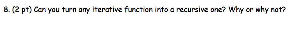 8. (2 pt) Can you turn any iterative function into a recursive one? Why or why not?
