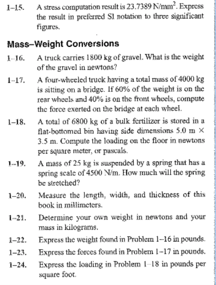 1-15. a stress cormputation result is 23.7389 n/mm2. express the result in preferred sl notation to three significant figures. mass-weight conversions 1-16. a truck carries 1800 kg of gravel. what is the weight of the gravel in newtons? a four-wheeled truck having a total mass of 4000 kg is siting on a bridge. if 60% of the weight is on the rear wheels and 40% is on the front wheels, compute 1-17. the force exerted on the bridge at each wheel. 1-18. a tota of 6800 kg of a bulk fertilizer is stored in a flat-bottomed bin having side dimensions 5.0 m x 3.5 m. compute the loading on the floor in newtons per square meter, or pascais. amass of 25 kg is suspended by a spring that has a spring scale of 4500 n/m. how much will the spring 1-19. be stretched? 1-20. measure the length, width, and thickness of this book in millimeters. 21. determine your own weight in newtons and your mass in kilograms. 1-22. express the weight found in problem 1-16 in pounds 1-23 express the forces found in problem 1-17 in pouods. 1-24. express the loading in problem -18 in pounds per square toor.