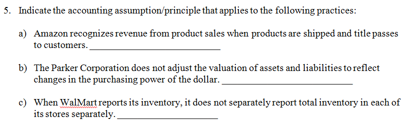 iple that applies to the following practices: a) Amazon recognizes revenue from product sales when products are shipped and title passes to customers. The Parker Corporation does not adjust the valuation of assets and liabilities to reflect changes in the purchasing power of the dollar. b) o) when walMartreportsits inventory, itdoes not separatelyreentry in each of its stores separately
