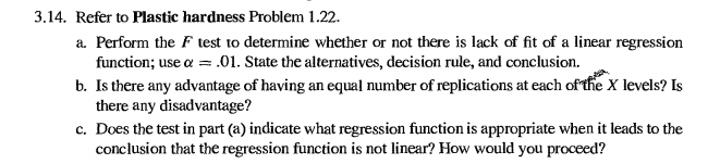 3.14. refer to plastic hardness problem 1.22. a. perform the f test to determine whether or not there is lack of fit of a linear regression b. is there any advantage of having an equal number of replications at each oftfie x levels? is c. does the test in part (a) indicate what regression function is appropriate when it leads to the function; use a .01. state the alternatives, decision rule, and conclusion. there any disadvantage? conclusion that the regression function is not linear? how would you proceed?