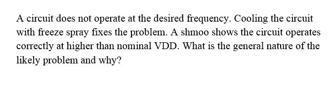 A circuit does not operate at the desired frequency. Cooling the circuit with freeze spray fixes the problem. A shmoo shows the circuit operates correctly at higher than nominal VDD. What is the general nature of the likely problem and why?