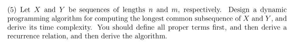 (5) Let X and Y be sequences of lengths n and m, respectively. Design a dynamic programming algorithm for computing the longest common subsequence of X and Y, and derive its time complexity. You should define all proper terms first, and then derive a recurrence relation, and then derive the algorithm