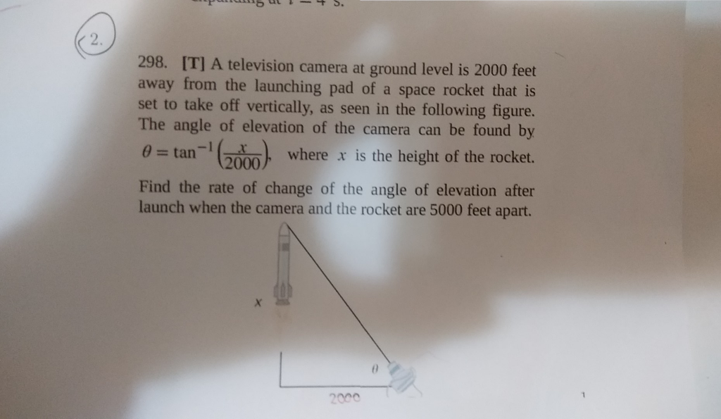 2. 298. IT] A television camera at ground level is 2000 fet away from the launching pad of a space rocket that is set to take off vertically, as seen in the following figure. The angle of elevation of the camera can be found by ? = tan-1 (2000 ? = tan-1 ( 2000 where x is the height of the rocket. in), Find the rate of change of the angle of elevation after launch when the camera and the rocket are 5000 feet apart. 2000