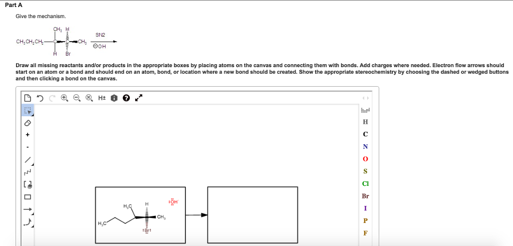Part A Give the mechanism. SN2 CH,CH.CH Draw all missing reactants and/or products in the appropriate boxes by placing atoms on the canvas and connecting them with bonds. Add charges where needed. Electron flow arrows should start on an atom or a bond and should end on an atom, bond, or location where a new bond should be created. Show the appropriate stereochemistry by choosing the dashed or wedged buttons and then clicking a bond on the canvas. Cl Br --아,