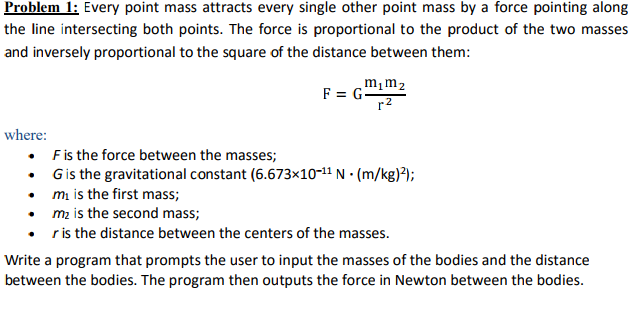 Problem 1: Every point mass attracts every single other point mass by a force pointing along the line intersecting both points. The force is proportional to the product of the two masses and inversely proportional to the square of the distance between them: m1m2 where: . F is the force between the masses; · G is the gravitational constant (6.673×10-11 N·(m/kg)2); mi is the first mass; mz is the second mass; . r is the distance between the centers of the masses. Write a program that prompts the user to input the masses of the bodies and the distance between the bodies. The program then outputs the force in Newton between the bodies.