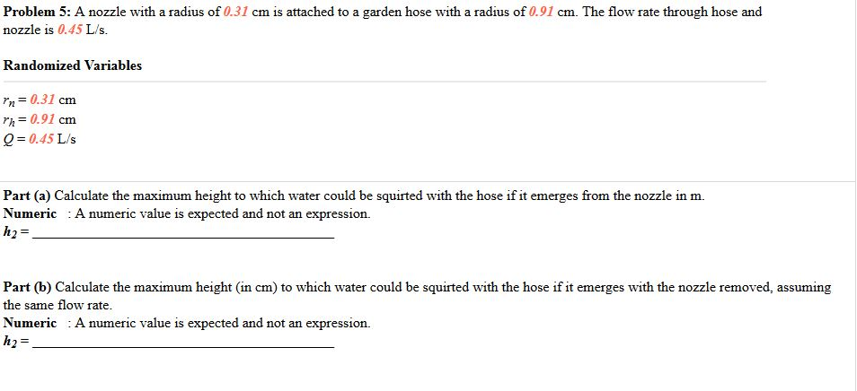 Problem 5: A nozzle with a radius of 0.31 cm is attached to a garden hose with a radius of 0.91 cm. The flow rate through hose and nozzle is 0.45 L/s. Randomized Variables m 0.31 cm rh 0.91 cm Q 0.45 L/s Part (a) Calculate the maximum height to which water could be squirted with the hose if it emerges from the nozzle in m. Numeric :A numeric value is expected and not an expression. Part (b) Calculate the maximum height (in cm) to which water could be squirted with the hose if it emerges with the nozzle removed, assuming the same flow rate. Numeric A numeric value is expected and not an expression h2