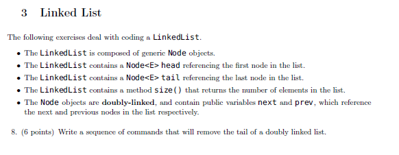 3 Linked List The following exercises deal with coding a LinkedList The LinkedList is composed of generic Node objects. The LinkedList contains a Node<E>head referencing the first node in the list. The LinkedList contains a Node<E> tail referencing the last node in the list The LinkedList contains a method size) that returns the number of elements in the list ereicing the The Node objects are doubly-linked, and contain publie variables next and prev, which reference the next and previous nodes in the list respectively. S. (6 points) Write a mequence of cnd th will remove the tail of a doubly linked list.