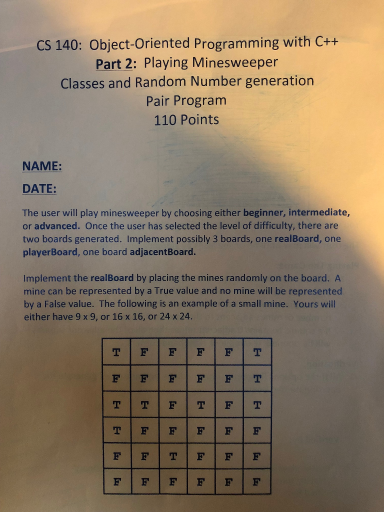 CS 140: Object-Oriented Programming with C++ Part 2: Playing Minesweeper Classes and Random Number generation Pair Program 110 Points NAME: DATE: The user will play minesweeper by choosing either beginner, intermediate, or advanced. Once the user has selected the level of difficulty, there are two boards generated. Implement possibly 3 boards, one realBoard, one playerBoard, one board adjacentBoard. Implement the realBoard by placing the mines randomly on the board. A mine can be represented by a True value and no mine will be represented by a False value. The following is an example of a small mine. Yours will either have 9 x 9, or 16 x 16, or 24 x 24.