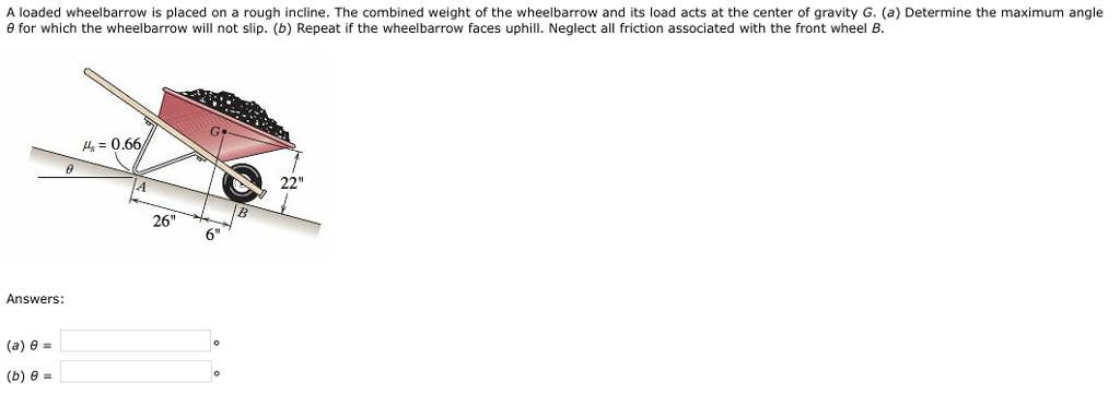 A loaded wheelbarrow is placed on a rough incline. the combined weight of the wheelbarrow and its load acts at the center of gravity g. (a) determine the maximum angle ? for which the wheelbarrow will not slip. (b) repeat if the wheelbarrow faces uphill. neglect all friction associated with the front wheel b. as 0 22 26 6 answers: (a) ?