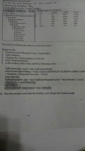 We need to display the data in a windows torm. Steps to do: 1. Create a new Windows Forms Application 2. Add a Button. 3. Change the Text proparty to Submit 4. Add a DalaGridView 5. In the button click evont, add the following code: - Students, Integrated Security - True conn Open( adp new SqlDataAdaplo select from Names, coon) Tables 6. Run the project and click the bution, you will get the below result: