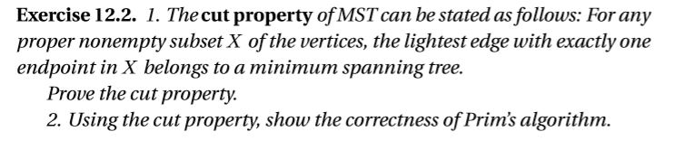 Exercise 12.2. 1. Thecut property ofMSTcan be stated as follows: For any proper nonempty subset X of the vertices, the lightest edge with exactly one endpoint in X belongs to a minimum spanning tree. Prove the cut property. 2. Using the cut property, show the correctness of Prims algorithm
