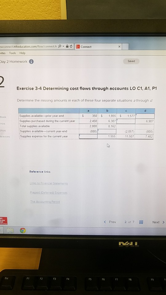 wconnect.mheducation.com/flow/connect.h ρ·슬 c rites Tools Help Day 2 Homework connect Saved Exercise 3-4 Determining cost flows through accounts LO C1, A1, P1 Determine the missing amounts in each of these four separate situations a through d 350 855 S 1.577 2.450 2,800 (800) Book Supplies purchased during the curent year 2 6.307 6,907 Total supplies available Supplies available-current year-end Supplies expense for the current year 8,162 (2,057) 11,507 (800) 7.482 1,555 Reference links The Accountina P Prev 2 of 7 Next> F1 F2 3 F F5 F6 FF8 F9