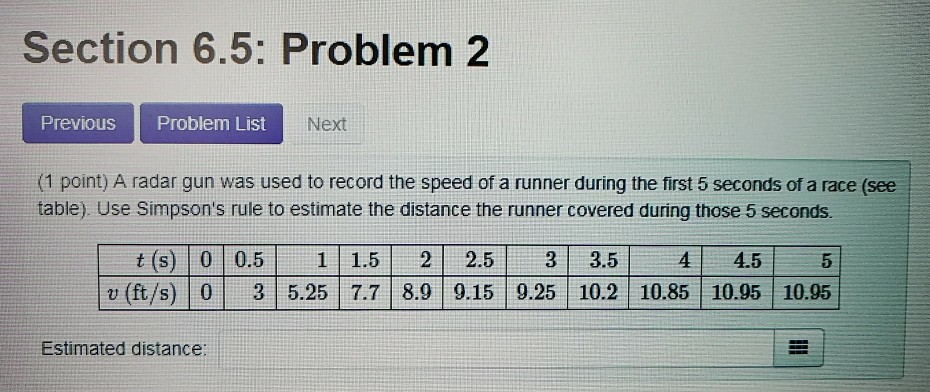 Section 6.5: Problem 2 PreviouS Problem List Next (1 point) A radar gun was used to record the speed of a runner during the first 5 seconds of a race (see table). Use Simpsons rule to estimate the distance the runner covered during those 5 seconds t (s) 0 0.5 1 1.52 2.53 3.5 v (ft/s) 0 3 5.25 7.7 8.9 9.15 9.25 10.2 10.85 10.95 10.95 41 45 5 Estimated distance