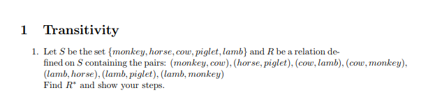 1 Transitivity 1. Let S be the set (monkey,horse, cow, piglet, lamb) and R be a relation de- fined on S containing the pairs: (monkey, cow), (horse, piglet), (cow, lamb), (cow, monkey) (lamb, horse), (lamb, piglet), (lamb, monkey) Find R and show your steps.