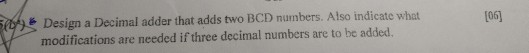 E Design a Decimal adder that adds two BCD numbers. Atso indicate what modifications are needed if three decimal numbers are to be added. 106]
