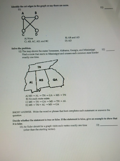 Identify the cut edges in the graph or say there are none. B) AB and AD D) AD A) None C) AB, AC, AD, and BC Solve the problem. 12) The map shows the states Tennessee. Alabama, Georgia, and Missislippi. 12) Find a route that starts in Mississippl and crosses each common state border exactly one time. TN MS GA AL B) No such route exists. SHORT ANSWER. Write the word or phrase that best completes each statement or answers the question. Decide whether the slatement is true or false.If the statement is talse, give an example to show that it is faise. 13) An Fuler dircuit for a graph visits each vertex exactly one time 13) (other than the starting vertex).