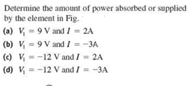 Determine the amount of power absorbed or supplied by the element in Fig. (a) V-9 V and I = 2A (b) = 9 V and I =-3A (c) v, =-12 Vand I = 2A