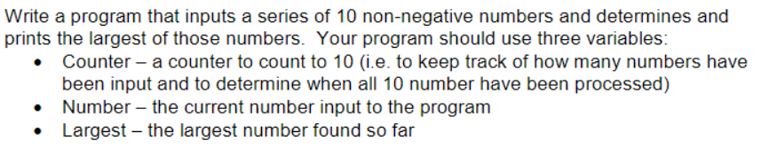 Write a program that inputs a series of 10 non-negative numbers and determines and prints the largest of those numbers. Your program should use three variables Counter- a counter to count to 10 (i.e. to keep track of how many numbers have been input and to determine when all 10 number have been processed) Number the current number input to the program Largest-the largest number found so far