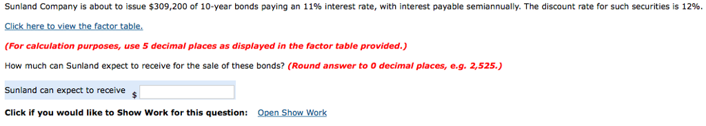 Sunland company is about to issue $309,200 of 10-year bonds paying an 11% interest rate, with interest payable semiannually. the discount rate for such securities is 12%. click here to view the factor table. (for calculation purposes, use 5 decimal places as displayed in the factor table provided.) how much can sunland expect to receive for the sale of these bonds? (round answer to 0 decimal places, e.g. 2,525.) sunland can expect to receive click if you would like to show work for this question open show work