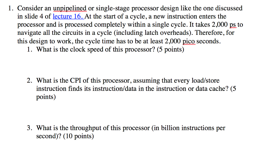 1. Consider an unpipelined or single-stage processor design like the one discussed in slide 4 of lecture 16. At the start of a cycle, a new instruction enters the processor and is processed completely within a single cycle. It takes 2,000 ps to navigate all the circuits in a cycle (including latch overheads). Therefore, for this design to work, the cycle time has to be at least 2,000 pico seconds 1. What is the clock speed of this processor? (5 points) 2. What is the CPI of this processor, assuming that every load/store instruction finds its instruction/data in the instruction or data cache? (5 points) 3. What is the throughput of this processor (in billion instructions per second)? (10 points)