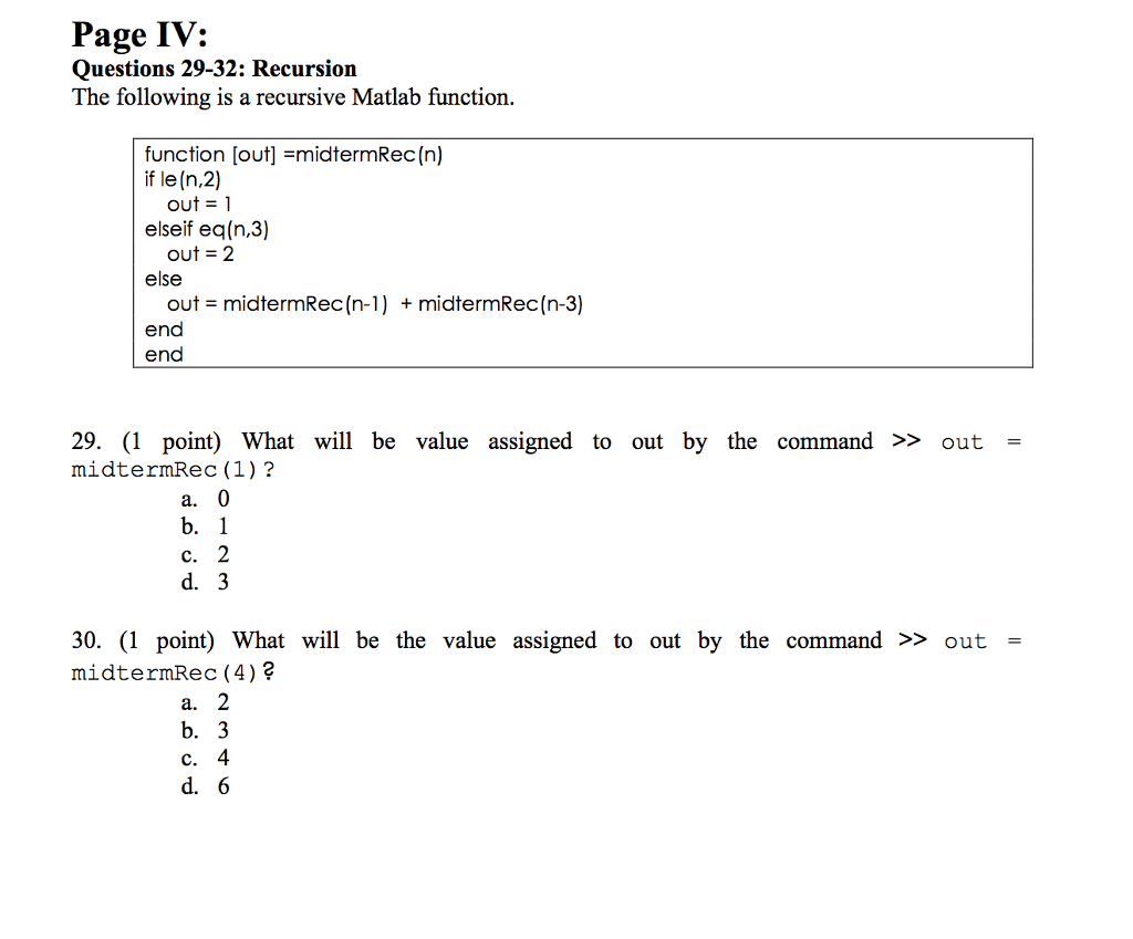 Page IV: Questions 29-32: Recursion The following is a recursive Matlab function, function [out] =midtermRec (n) if le (n,2) out = 1 elseif eq(n,3) out = 2 else + midtermRec (n-3) out = midtermRec (n-1 ) end end 29. (1 point) What will be value assigned to out by the command >> out- midtermRec (1)? a. C. d. 3 30. (1 point) What will be the value assigned to out by the command >> out midtermRec (4) a. b. 3 C. 4 d. 6