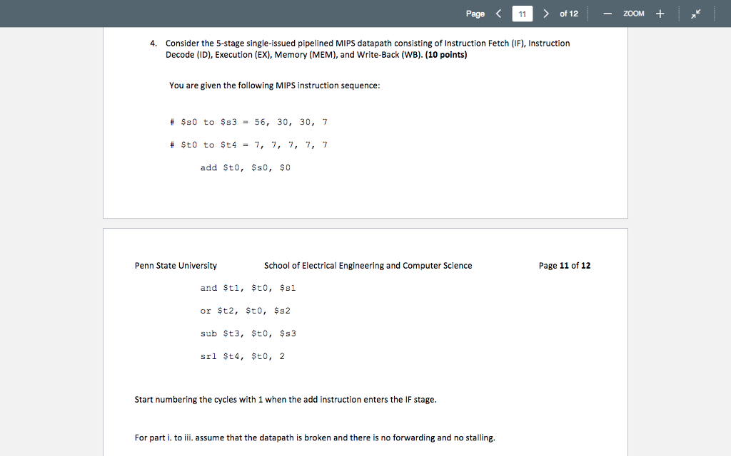 Page of 12zOOM 4. Consider the 5-stage single-issued pipelined MIPS datapath consisting of Instruction Fetch (IF), Instruction Decode (ID), Execution (EX), Memory (MEM), and Write-Back (WB). (10 points) You are given the following MIPS instruction sequence $s0 to $s3 -56, 30, 30, 7 # $t0 to $t4-7, 7, 7, 7, 7 add $to, Ss0, s0 Penn State University School of Electrical Engineering and Computer Science Page 11 of 12 and $ti, to, ssl sub $t3, to, $s3 srl $t4, to, 2 Start numbering the cycles with 1 when the add instruction enters the IF stage For part i. to iii. assume that the datapath is broken and there is no forwarding and no stalling.
