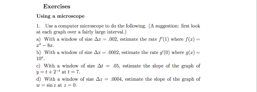 Exercises Using a microscope 1. Use a computer microscope to do the following. (A suggestion: first look at each graph over a fairly large interval.) a) With a window of size Δ = .002, estimate the rate f,(1) where f(x)- b) With a window of size Δ ,0002, estimate the rate g(0) where g(x)- 10% c) With a window of size M = 05, estimate the slope of the graph of y=t+2-t at t = 7. d) with a window of size Δz = .0004, estimate the slope of the graph of w = sin z at z = 0.